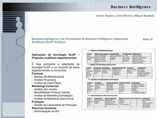 Aplicações da tecnologia OLAP – Projectos analíticos departamentais É hoje pertinente a adaptação da tecnolgia OLAP a um conjunto de áreas departamentais ou funcionais: Finanças .:  Balanço Multidimensional .:  Análise Financeira .:  Análise de Cash-Flows Marketing/ Comercial .:  Análise das vendas .:  Rendibilidade Produto/ Cliente .:  Análise de Marketing Estratégico .:  Análise de Marketing Operacional Produção .:  Gestão da Capacidade de Produção Recursos Humanos .:  Administração de RH Slide 32 Business Intelligence |  As Ferramentas de Business Intelligence   | Aplicações Analíticas  (OLAP Analisys)   