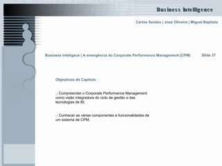 Slide 37 Objectivos do Capítulo .:  Compreender o Corporate Performance Management como visão integradora do ciclo de gestão e das tecnologias de BI; .:  Conhecer as várias componentes e funcionalidades de um sistema de CPM;   Business Inteligece | A emergência do Corporate Performance Management (CPM)   