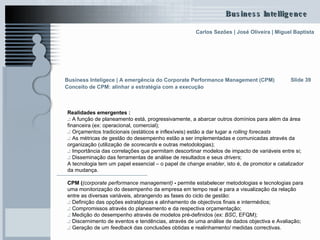 Realidades emergentes : .:  A função de planeamento está, progressivamente, a abarcar outros domínios para além da área financeira (ex: operacional, comercial); .:  Orçamentos tradicionais (estáticos e inflexíveis) estão a dar lugar a  rolling forecasts   .:  As métricas de gestão do desempenho estão a ser implementadas e comunicadas através da organização (utilização de  scorecards  e outras metodologias); .:  Importância das correlações que permitam descortinar modelos de impacto de variáveis entre si; .:  Disseminação das ferramentas de análise de resultados e seus  drivers ; A tecnologia tem um papel essencial – o papel de  change enabler , isto é, de promotor e catalizador da mudança.  CPM ( (corporate performance management)  -  permite estabelecer metodologias e tecnologias para uma monitorização do desempenho da empresa em tempo real e para a visualização da relação entre as diversas variáveis, abrangendo as fases do ciclo de gestão:  .:  Definição das opções estratégicas e alinhamento de objectivos finais e intermédios; .:  Compromissos através do planeamento e da respectiva orçamentação; .:  Medição do desempenho através de modelos pré-definidos (ex:  BSC , EFQM); .:  Discernimento de eventos e tendências, através de uma análise de dados objectiva e Avaliação; .:  Geração de um  feedback  das conclusões obtidas e realinhamento/ medidas correctivas. Slide 39 Business Inteligece | A emergência do Corporate Performance Management (CPM)   Conceito de CPM: alinhar a estratégia com a execução   