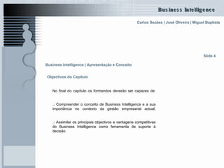 Objectivos do Capítulo No final do capítulo os formandos deverão ser capazes de: .:   Compreender o conceito de Business Intelligence e a sua importância no contexto da gestão empresarial actual; .:   Assimilar os principais objectivos e vantagens competitivas do Business Intelligence como ferramenta de suporte à decisão.   Slide 4 Business Intelligence | Apresentação e Conceito   
