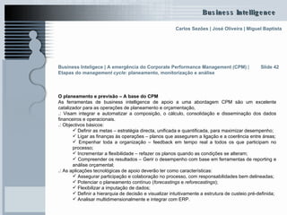 O planeamento e previsão – A base do CPM As ferramentas de business intelligence de apoio a uma abordagem CPM são um excelente catalizador para as operações de planeamento e orçamentação,  .:  Visam integrar e automatizar a composição, o cálculo, consolidação e disseminação dos dados financeiros e operacionais.  .:  Objectivos básicos: Definir as metas – estratégia directa, unificada e quantificada, para maximizar desempenho;  Ligar as finanças às operações – planos que assegurem a ligação e a coerência entre áreas; Empenhar toda a organização – feedback em tempo real a todos os que participam no processo;  Incrementar a flexibilidade – refazer os planos quando as condições se alteram;  Compreender os resultados – Gerir o desempenho com base em ferramentas de reporting e análise orçamental;  .:  As aplicações tecnológicas de apoio deverão ter como características: Assegurar participação e colaboração no processo, com responsabilidades bem delineadas;  Potenciar o planeamento contínuo ( forecastings  e  reforecastings ); Flexibilizar a imputação de dados; Definir a hierarquia de decisão e visualizar intuitivamente a estrutura de custeio pré-definida; Analisar multidimensionalmente e integrar com ERP. Slide 42 Business Inteligece | A emergência do Corporate Performance Management (CPM)  |  Etapas do  management cycle : planeamento, monitorização e análise   