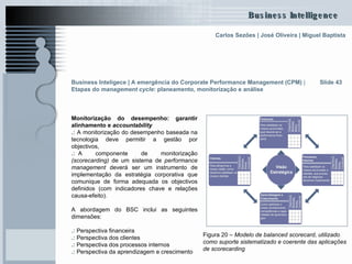 Monitorização do desempenho: garantir alinhamento e  accountability .:  A monitorização do desempenho baseada na tecnologia deve permitir a gestão por objectivos, .: .. A componente de monitorização  (scorecarding)  de um sistema de  performance management  deverá ser um instrumento de implementação da estratégia corporativa que comunique de forma adequada os objectivos definidos (com indicadores chave e relações causa-efeito). A abordagem do BSC inclui as seguintes dimensões: .:  Perspectiva financeira  .:  Perspectiva dos clientes .:  Perspectiva dos processos internos .:  Perspectiva da aprendizagem e crescimento Slide 43 Figura 20 –  Modelo de balanced scorecard, utilizado como suporte sistematizado e coerente das aplicações de scorecarding   Business Inteligece | A emergência do Corporate Performance Management (CPM)  |  Etapas do  management cycle : planeamento, monitorização e análise   