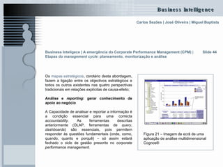 Os  mapas estratégicos , corolário desta abordagem, fazem a ligação entre os objectivos estratégicos e todos os outros existentes nas quatro perspectivas tradicionais em relações explícitas de causa-efeito; Análise e  reporting : gerar conhecimento de apoio ao negócio A Capacidade de analisar e reportar a informação é a condição essencial para uma correcta  accountability . As ferramentas descritas anteriormente (OLAP, ferramentas de  query ,  dashboards ) são essenciais, pois permitem responder às questões fundamentais (onde, como, quando, quanto e porquê) – só assim estará fechado o ciclo de gestão prescrito no  corporate performance management . Slide 44 Figura 21 – Imagem de ecrã de uma aplicação de análise multidimensional Cognos® Business Inteligece | A emergência do Corporate Performance Management (CPM)  |  Etapas do  management cycle : planeamento, monitorização e análise   