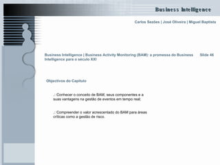 Slide 46 Objectivos do Capítulo .:  Conhecer o conceito de BAM, seus componentes e a suas vantagens na gestão de eventos em tempo real; .:  Compreender o valor acrescentado do BAM para áreas críticas como a gestão de risco. Business Intelligence | Business Activity Monitoring (BAM): a promessa do Business Intelligence para o século XXI   