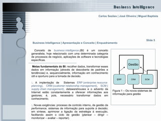 Conceito de  business   intelligence   (BI)  é um conceito generalista, hoje relacionado com uma determinada categoria de processos de negócio, aplicações de  software  e tecnologias específicas.  Metas fundamentais do BI:  recolher dados, transformar esses dados em informação (através de descoberta de padrões e tendências) e, sequencialmente, informação em conhecimento útil e oportuno para a tomada de decisão.  :.  A implentação de  Sistemas  ERP ( enterprise   resource   planning ) ,  CRM ( customer   relationship   management ) ,  SCM ( supply   chain   management ) ,  datawarehouses  e o advento da Internet estão constantemente a oferecer informações aos gestores; é, pois, necessário transformar dados em conhecimento. :.  Novas exigências: processo de controlo interno, de gestão da  performance , sistemas de informação para suporte à decisão; em síntese, aprimorar a ligação da estratégia à execução, facilitando assim o ciclo de gestão (planear – dirigir – monitorizar – avaliar – reportar).  Slide 5 Figura 1 – Os novos sistemas de informação para gestão Business Intelligence | Apresentação e Conceito | Enquadramento   Gestão ERP CRM SCM 