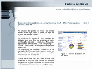 As temáticas da  gestão dos riscos e do controlo interno estão hoje, como já vimos, no topo da agenda dos gestores de topo.  Os projectos de gestão de risco deverão ser iniciados com uma fase de avaliação do risco: identificação dos riscos – estratégicos, financeiros, operacionais, entre outros –, sua categorização – críticos e não críticos – e definição dos respectivos indicadores. As tecnologias de  business intelligence , e as aplicações BAM em particular, podem auxiliar de forma muito positiva na construção do seu corolário, da sua etapa final, o  risk portal . O  risk portal  mais não será mais do que uma aplicação de  front-end  que permita um interface completo, de forma a monitorizar em tempo real as métricas essenciais inerentes aos principais riscos. Slide 50 Figura 24 – Imagem de ecrã de um  risk portal Business Intelligence | Business Activity Monitoring (BAM) | O  Risk Portal : a próxima promessa do BAM 