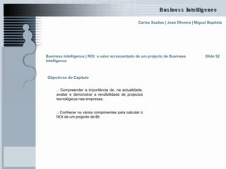 Objectivos do Capítulo .:  Compreender a importância de, na actualidade, avaliar e demonstrar a rendibilidade de projectos tecnológicos nas empresas; .:  Conhecer os vários componentes para calcular o ROI de um projecto de BI;   Slide 52 Business Intelligence | ROI: o valor acrescentado de um projecto de Business Intelligence   