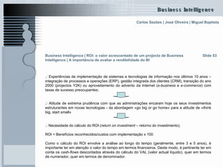 .:  Experiências de implementação de sistemas e tecnologias de informação nos últimos 10 anos – integração de processos e operações (ERP), gestão integrada dos clientes (CRM), transição do ano 2000 (projectos Y2K) ou aproveitamento do advento da Internet ( e-business  e  e-commerce ) com taxas de sucesso preocupantes;  .:  Atitude de extrema prudência com que as administrações encaram hoje os seus investimentos estruturantes em novas tecnologias - da abordagem «go big or go home» para a atitude de «think big, start small» .:  Necesidade do cálculo do ROI ( return on investment  – retorno do investimento). ROI = Benefícios reconhecidos/custos com implementação x 100 Como o cálculo do ROI envolve a análise ao longo do tempo (geralmente, entre 3 e 5 anos), é importante ter em atenção o valor do tempo em termos financeiros. Deste modo, é pertinente ter em conta os  cash-flows  descontados através do cálculo do VAL (valor actual líquido), quer em termos de numerador, quer em termos de denominador.  Slide 53 Business Intelligence | ROI: o valor acrescentado de um projecto de Business Intelligence | A importância de avaliar a rendibilidade do BI   