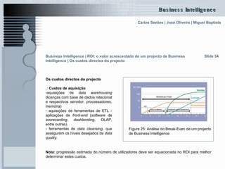 Slide 54 Figura 25: Análise do Break-Even de um projecto de Business Intelligence   Os custos directos do projecto .:  Custos de aquisição aquisições de  data warehousing  (licenças com base de dados relacional e respectivos servidor, processadores, memória) aquisições de ferramentas de ETL - aplicações de  front-end  ( software  de  scorecarding ,  dashbording , OLAP, entre outras).  ferramentas de  data cleansing , que assegurem os níveis desejados de  data quality . Business Intelligence | ROI: o valor acrescentado de um projecto de Business Intelligence | Os custos directos do projecto Nota:  progressão estimada do número de utilizadores deve ser equacionada no ROI para melhor determinar estes custos. 