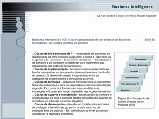 .:  Custos de infra-estrutura de TI  - necessidade de aumentar as capacidades da infra-estrutura subjacente, a modo a  fazer face às exigências da «estrutura» de  business intelligence . - actualizações do  software  e do  hardware  já existentes ou o incremento das capacidades das redes de comunicações; .:  Custos de implementação  - recursos humanos reservados às tarefas necessárias ao lançamento, desenvolvimento e conclusão do projecto. O elemento humano é segmentado entre as categorias de colaboradores e consultores externos. .:  Custos de formação –  acções de formação para os utilizadores finais das aplicações e para os responsáveis pela sua manutenção e gestão. Ex: custos dos formadores, manuais didácticos, instalações utilizadas e o tempo dispendido nas acções formativas. .:  Custos de suporte e manutenção -  actualizações de  software  e a manutenção de toda a estrutura (custos consideráveis quando se considera um intervalo de tempo alargado).  .:  Custos de desempenho -  deverão ser considerados em fases de avaliação intermédia ( e. g. , ao fim de dois anos) ou de avaliação final do projecto – Ex. ineficiências ao nível do serviço expectável (o chamado  downtime ). Slide 55 Figura 26 – O conjunto de custos directos de um Projecto de BI  Infra-estrutura de TI Implementação Aquisição Formação Suporte e Manutenção Desempenho Business Intelligence | ROI: o valor acrescentado de um projecto de Business Intelligence | Os custos directos do projecto 