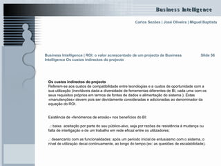 Os custos indirectos do projecto Referem-se aos custos de compatibilidade entre tecnologias e a custos de oportunidade com a sua utilização (inevitáveis dada a diversidade de ferramentas diferentes de BI, cada uma com os seus requisitos próprios em termos de fontes de dados e alimentação do sistema ). Estas «manutenções» devem pois ser devidamente consideradas e adicionadas ao denominador da equação do ROI. Existência de «fenómenos de erosão» nos benefícios do BI: .:  baixa  aceitação por parte do seu público-alvo, seja por razões de resistência à mudança ou falta de interligação e de um trabalho em rede eficaz entre os utilizadores; .:  desencanto com as funcionalidades: após um período inicial de entusiasmo com o sistema, o nível de utilização decai continuamente, ao longo do tempo (ex: as questões de escalabilidade). Slide 56 Business Intelligence | ROI: o valor acrescentado de um projecto de Business Intelligence Os custos indirectos do projecto 