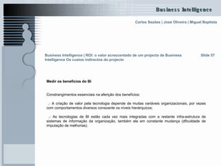 Medir os benefícios do BI Constrangimentos essenciais na aferição dos benefícios: .:  A criação de valor pela tecnologia depende de muitas variáveis organizacionais, por vezes com comportamentos diversos consoante os níveis hierárquicos; .:  As tecnologias de BI estão cada vez mais integradas com a restante infra-estrutura de sistemas de informação da organização, também ela em constante mudança (dficuldade de imputação de melhorias). Slide 57 Business Intelligence | ROI: o valor acrescentado de um projecto de Business Intelligence Os custos indirectos do projecto 