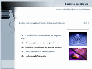 Gestão e implementação de Projectos de Business Intelligence   .: 8.1 – Características e  especificidades  dos projectos  de BI   .: 8.2 – A preparação do projecto: o  project-charter   .: 8.3 – Afectação e organização dos recursos humanos   .: 8.4 - Definir o  road-map : o plano do projecto   .: 8.5 - Implementação Tecnológica   Slide 58 