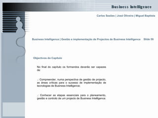 Objectivos do Capítulo  No final do capítulo os formandos deverão ser capazes de: .:  Compreender, numa perspectiva de gestão de projecto, as áreas críticas para o sucesso de implementação de tecnologias de Business Intelligence; .:  Conhecer as etapas essenciais para o planeamento, gestão e controlo de um projecto de Business Intelligence.   Business Intelligence | Gestão e implementação de Projectos de Business Intelligence   Slide 59 