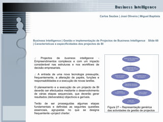 .:  Projectos de  business intelligence -  Empreendimentos complexos e com um impacto considerável nas estruturas e nos  workflows  de decisão empresariais.  .:  A entrada de uma nova tecnologia pressupõe, frequentemente, a alteração de papéis, funções e responsabilidades e a execução de novas tarefas.  O planeamento e a execução de um projecto de BI deverão ser efectuados mediante o desenvolvimento de várias etapas sequenciais, que deverão gerar resultados  (deliverables)  objectivos e geríveis. Terão de ser prosseguidas algumas etapas fundamentais e definidas as seguintes questões essenciais, agrupadas no que se designa frequentente  «project charter. Slide 60 Figura 27 – Representação genérica das actividades da gestão de projectos Business Intelligence | Gestão e implementação de Projectos de Business Intelligence | Características e especificidades dos projectos de BI  