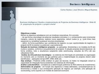 Slide 62 Objectivos e metas Alinhar os objectivos estratégicos com as iniciativas corporativas. Em concreto:  .:  de que forma a tecnologia vai potenciar resultados concretos ( i. e . conhecimento) para incrementar margens, volume de negócios, explorar novos segmentos, reduzir custos ( e. g .,  cycle times  mais pequenos) ou rentabilizar quaisquer recursos empresariais. .:  definir, de forma quantitativa, que «problemas de negócio» ou que «oportunidades de negócio» o projecto de BI irá resolver ou potenciar o aproveitamento. Solução de  business intelligence  proposta  - as aplicações, ferramentas e os modelos de BI são muitos e variados, conforme o enquadramento do projecto. A solução proposta deverá descrever, de forma sintética, toda a arquitectura subjacente ( data warehousing , soluções de ETL) até aos utilizadores finais.  Análise da infra-estrutura tecnológica  - os sistemas de informação em actividade na organização no momento zero (o momento de que partimos para a implementação do projecto) devem estar identificados – aplicações de tipo ERP, CRM, SCM, etc;  Gap analisys  -  Podemos então analisar os  gaps  (as lacunas, os hiatos na integração actual ou capacidade de integração futura) existentes nos sistemas de informação; Análise custo-benefício  - considera-se a determinação preliminar do ROI (retorno do investimento);  Deliverables  do projecto  - em função dos objectivos e metas delineados, consubstanciam-se na ferramentas a instalar e sua consequente aplicação de negócio; por exemplo: uma aplicação de  scorecarding , como suporte a um modelo de  balanced scorecard ; Business Intelligence | Gestão e implementação de Projectos de Business Intelligence | A  preparação do projecto: o  project charter   