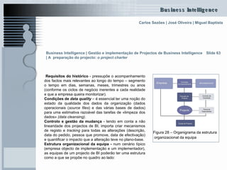 Slide 63 Requisitos do histórico  - pressupõe o acompanhamento dos factos mais relevantes ao longo do tempo – segmento o tempo em dias, semanas, meses, trimestres ou anos (conforme os ciclos de negócio inerentes a cada realidade e que a empresa queira monitorizar).  Condições de  data quality  – é essencial ter uma noção do estado da qualidade dos dados da organização (dados operacionais ( source files ) e das várias bases de dados) para uma estimativa razoável das tarefas de «limpeza dos dados»  (data cleansing) . Controlo e gestão da mudança  - tendo em conta a não linearidade dos projectos de BI, importa criar mecanismos de registo e  tracking  para todas as alterações (descrição, data do pedido, pessoa que promove, data de efectivação) e quantificar o impacto que a alteração teve no plano-base. Estrutura organizacional da equipa -  num cenário típico (empresa objecto de implementação e um implementador), as equipas de um projecto de BI poderão ter uma estrutura como a que se propõe no quadro ao lado: Figura 28 – Organigrama da estrutura organizacional da equipa   Business Intelligence | Gestão e implementação de Projectos de Business Intelligence | A  preparação do projecto: o  project charter   