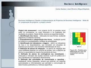 Slide 64 Project risk assessment  - num projecto de BI, os grandes riscos estão no cronograma, no custo financeiro e na qualidade dos resultados do projecto. Neste âmbito, teremos as seguintes tarefas: 1. Identificação dos riscos  - efectuada de duas formas: avaliando Objectivos e avaliando Cenários. 2. Enquadramento e categorização dos riscos  - avaliação quanto ao impacto e a probabilidade e análises de sensibilidade. 3. Identificação de indicadores e  triggers  – definir os indicadores de risco e os   despoletadores, que consistem em situações de extrema que anunciam uma eminente materialização do risco; 4. Definição de planos de mitigação  - os planos de mitigação têm como finalidade explicitar um conjunto de acções, com o objectivo de diminuir a severidade do impacto da ocorrência do risco.  5. Definição de planos de contingência (ou remediação)  - pressupõe a indicação das acções reactivas a pôr em prática se o risco identificado se materializar efectivamente.  6. Definição das actividades de comunicação e  reporting   - estabelecer rotinas (baseadas, sempre que possível, em sistemas automatizados e informatizados) que permitam a comunicação de determinados parâmetros ou métricas específicas. Figura 29 – Padrão para elaboração de uma  risk assessment scoring matrix Business Intelligence | Gestão e implementação de Projectos de Business Intelligence | A  preparação do projecto: o  project charter   