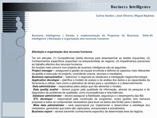 Slide 65 Afectação e organização dos recursos humanos Ter em atenção: (1) Competências  (skills)  técnicas para desempenhar as tarefas requeridas; (2) Conhecimentos específicos  (expertise)  na área/actividade de negócio; (3) Impedimentos previsíveis ao trabalho efectivo dos recursos humanos. As funções mais comuns num projecto de  business   intelligence  são as seguintes: Project manager  – assegurará a gestão da equipa envolvida e definirá os aspectos mais relevantes da gestão e execução do projecto, controlando prazos, recursos e resultados; Business representative  – “patrocina” e negoceia os obstáculos à interligação negócio/tecnologia; Application developer  – planifica o modelo de acesso e de análise dos dados e as capacidades da ferramenta a utilizar, bem como a estimativa do tempo para o «protótipo» e o desenvolvimento; Data administrator  – responsável pelos dados que irão alimentar o modelo; Data quality analist  – deverá pugnar pela qualidade da informação, através da pesquisa e do diagnóstico de problemas de qualidade, como inconsistências e redundâncias; Database administrator   – deverá assegurar a fiabilidade, segurança e o desempenho das BD;  ETL  developer  – responsável pela construção de programas,  scrips  (guiões com estrutura proposta) e todos os componentes necessários para levar os dados das fontes para o destino;.  Meta data administrator  – será responsável por implementar e desenvolver a estratégia dos metadados, garantindo que todos são capturados, armazenados e actualizados.  Business expert  – deverá transmitir conhecimento específico de determinada área de negócio.  Business Intelligence | Gestão e implementação de Projectos de Business Intelligence | Afectação e organização dos recursos humanos   