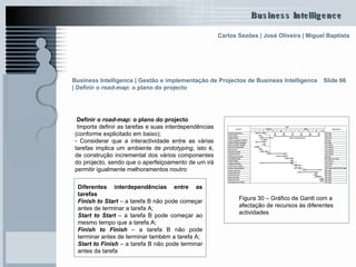 Definir o  road-map : o plano do projecto   Importa definir as tarefas e suas interdependências (conforme explicitado em baixo); Considerar que a interactividade entre as várias tarefas implica um ambiente de  prototyping , isto é, de construção incremental dos vários componentes do projecto, sendo que o aperfeiçoamento de um irá permitir igualmente melhoramentos noutro Slide 66 Diferentes interdependências entre as tarefas Finish to Start   – a tarefa B não pode começar antes de terminar a tarefa A; Start to Start  – a tarefa B pode começar ao mesmo tempo que a tarefa A; Finish to Finish  – a tarefa B não pode terminar antes de terminar também a tarefa A; Start to Finish  – a tarefa B não pode terminar antes da tarefa  Figura 30 – Gráfico de Gantt com a afectação de recursos às diferentes actividades  Business Intelligence | Gestão e implementação de Projectos de Business Intelligence | Definir o  road-map : o plano do projecto   