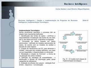 Implementação Tecnológica   Sendo obviamente casuístico, o processo têm as etapas mais importantes tipificadas. 1. Identificação das fontes de dados - confirmar a disponibilidade e localização das fontes da  raw data , isto é, dos dados em bruto, e identificar as ligações  2. Conversão de dados lineares em dados estruturados - definição de modelos estruturados de dados, de acordo com os modelos de análise e decisão de cada negócio 3. Criação de mecanismos de ETL para alimentar o modelo - execução dos modelos definidos, com base na sua integridade, a dispersividade e a dimensão 4. Modelação e criação do  front-end -  a forma de visualização dos vários modelos;  5. Definição da estratégia de acessibilidade - a distribuição e difusão da informação pelas várias categorias de utilizadores  6. Avaliação da eficácia dos  outputs -  validação final  âmbito - objectivos – concretização. Slide 67 Fig. 31 – O modelo de 6 etapas de  Implementação tecnológica Business Intelligence | Gestão e implementação de Projectos de Business Intelligence | Implementação Tecnológica 1. Identificação das fontes de dados 5. Definição da estratégia de acessibilidade 6. Avaliação da eficácia dos  outputs 4. Modelação e criação do  front-end e 3. Criação de mecanismos de ETL para alimentar o modelo 2. Conversão de dados lineares em dados estruturados 