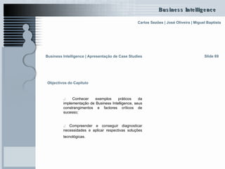 Business Intelligence | Apresentação de Case Studies   Slide 69 Objectivos do Capítulo .:  Conhecer exemplos práticos da implementação de Business Intelligence, seus constrangimentos e factores críticos de sucesso; .:  Compreender e conseguir diagnosticar necessidades e aplicar respectivas soluções tecnológicas.   