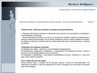 Análise Prévia - Sistemas existentes na gestão do Grupo Brodheim .:  Sistemas informáticos existentes inicialmente não forneciam as informações, formatações e funcionalidades necessárias.  .:  Novas aplicações de apoio ao controlo e à tomada de decisões, seguiam principalmente a estrutura organizacional antiga, que se dividia rigidamente entre os vários modelos de negócio de retalho e multimarca. Outras áreas funcionais relevantes eram a área financeira e o serviço de clientes.  Limitações dos sistemas existentes A) Softwares  de retalho - desenho e a funcionalidade desadequados. B) Desempenho, Segurança e Fiabilidade - O desempenho dos sistemas era fraco,  sendo a pesquisa de informação pesada e pouco acessível;  C) Integração e flexibilidade - não existiam possibilidades de fazer  «drill-down»  e  «slice and dice»  sobre valores suspeitos Novo modelo BI: área do retalho Numa primeira fase, o projecto de BI alcançou apenas a área de  franchise /retalho. Foi importante considerar o valor da integridade de forma a assegurar que cada parte contribuiria para o fim desejado.  Slide 71 Business Intelligence | Apresentação de Case Studies   |  Projecto Grupo Brodheim   