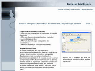 Objectivos do modelo no retalho .:  Melhoria dos orçamentos de compras e da gestão de  stocks ; .:  Melhoria do controlo dos objectivos e vendas; .:  Aumento das vendas;  .:  Melhoria da motivação e da gestão dos vendedores; .:  Melhoria da relação com os fornecedores. Mapas uniformizados A análise de vendas tem por objectivo o acompanhamento das vendas durante a estação, de modo a tomar medidas correctivas atempadas. Estabeleceram-se, por cada mês, objectivos comerciais e expectativas de vendas, sendo possível comparar as vendas do ano corrente com as do ano anterior e com os objectivos. Este  follow-up  deve ser efectuado regularmente ao longo dos períodos. A análise de vendas deve ser feita por loja e marca, e distinguir diversas dimensões (tempo, produto, valor).  Slide 72 Figura 33 – Imagem de ecrã da aplicação de monitorização e análise de vendas Business Intelligence | Apresentação de Case Studies   |  Projecto Grupo Brodheim   
