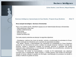 Nova solução tecnológica - técnicas e ferramentas Para o novo sistema de BI, a Brodheim equipou-se com determinadas técnicas e ferramentas: .:  Data warehouse  e  Data mart .:  Análise multidimensional .:  Data mining .:  Sistemas Expert .:  Quadro de bordo/ EIS Com este projecto pretendeu-se alcançar os seguintes objectivos: .:  Estratégicos: melhoria dos níveis de decisão, controlo e monitorização da actividade do Grupo; agilizar a produção de indicadores com o aumento da capacidade de análise; .:  De gestão: Garantir a disponibilidade dos indicadores de rentabilidade do Grupo Brodheim através de uma ferramenta de auxílio à análise da evolução temporal; melhorar o controlo dos produtos, cadeias e respectivas unidades de produção; aprimorar a qualidade das tarefas realizadas pelos colaboradores e a normalização da qualidade dos procedimentos, conceitos de negócio e a métrica no Grupo Brodheim. .:  Funcionais: No âmbito da funcionalidade, o modelo de BI implementado visa objectivos concretos para a rentabilização. Neste contexto, o modelo garantiu maior fluidez de informação, redução do tempo utilizado na gestão da informação, automatização de processos de decisão e análise e melhoria na gestão de  stocks .  Slide 73 Business Intelligence | Apresentação de Case Studies   |  Projecto Grupo Brodheim   