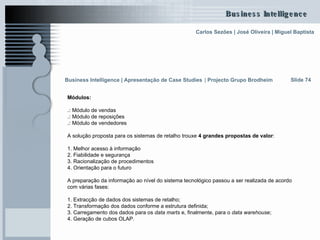 Módulos:  .:  Módulo de vendas .:  Módulo de reposições .:  Módulo de vendedores A solução proposta para os sistemas de retalho trouxe  4 grandes propostas de valor :  1. Melhor acesso à informação 2. Fiabilidade e segurança 3. Racionalização de procedimentos 4. Orientação para o futuro A preparação da informação ao nível do sistema tecnológico passou a ser realizada de acordo com várias fases:  1. Extracção de dados dos sistemas de retalho; 2. Transformação dos dados conforme a estrutura definida; 3. Carregamento dos dados para os  data marts  e, finalmente, para o  data warehouse ; 4. Geração de cubos OLAP. Slide 74 Business Intelligence | Apresentação de Case Studies   |  Projecto Grupo Brodheim   