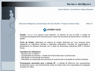 Desafio:   Janssen   Cilag  assumiu como objectivo, no decorrer do ano de 2005, a criação de condições tecnologicamente favoráveis para o apoio dos processos de planeamento e controlo de gestão.  Ponto de Partida : elaboração do sistema de  budget  distribuído por nove  business plans  agregando as respectivas revisões e alterações necessárias. Processo de orçamentação e planeamento da empresa efectuado com a ajuda de ferramentas tradicionais (ERP e ficheiros Excel).  Feed-Back dos Utilizadores  .:  Elevado risco no sistema; .:  Complexidade da estrutura – modelo não direccionado para o  business plan ;  .:  Dificuldade na manutenção de acessos; .:  Dificuldade na comparação dos exercícios do  business plan  e da gestão de cenários (versões)  Pressupostos assumidos para a solução BI  - a solução BI definiu-se com características fundamentais como o seu funcionamento  online  em tempo real e com capacidades de integração de dados em  offline. Slide 75 Business Intelligence | Apresentação de Case Studies   |  Projecto Janssen Cilag 
