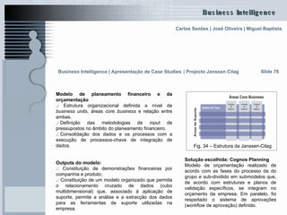 Modelo de planeamento financeiro e da orçamentação .:  Estrutura organizacional definida a nível de  business units , áreas  core business  e relação entre ambas.  .: . Definição das metodologias de  input  de pressupostos no âmbito do planeamento financeiro. .: . Consolidação dos dados e os processos com a execução de processos-chave de integração de dados.  Outputs do modelo: .:  Constituição de demonstrações financeiras por companhia e produto; .:  Constituição de um modelo organizado que permita o relacionamento cruzado de dados (cubo multidimensional) que, associado à aplicação de suporte, permite a análise e a extracção dos dados para as ferramentas de suporte utilizadas na empresa. Slide 76 Solução escolhida: Cognos Planning   Modelo de orçamentação realizado de acordo com as fases do processo da do grupo e sub-dividido em submodelos que, de acordo com estruturas e planos de validação específicos, se integram no orçamento da empresa. Em paralelo, foi respeitado o sistema de aprovações ( workflow  de aprovação) definido. Fig. 34 – Estrutura da Janssen-Cilag Business Intelligence | Apresentação de Case Studies   |  Projecto Janssen Cilag 