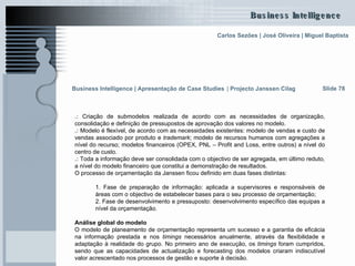 .:  Criação de submodelos realizada de acordo com as necessidades de organização, consolidação e definição de pressupostos de aprovação dos valores no modelo. .:  Modelo é flexível, de acordo com as necessidades existentes: modelo de vendas e custo de vendas associado por produto e  trademark ; modelo de recursos humanos com agregações a nível do recurso; modelos financeiros (OPEX, PNL – Profit and Loss, entre outros) a nível do centro de custo.  .:  Toda a informação deve ser consolidada com o objectivo de ser agregada, em último reduto, a nível do modelo financeiro que constitui a demonstração de resultados. O processo de orçamentação da Janssen ficou definido em duas fases distintas: 1. Fase de preparação de informação: aplicada a supervisores e responsáveis de áreas com o objectivo de estabelecer bases para o seu processo de orçamentação; 2. Fase de desenvolvimento e pressuposto: desenvolvimento específico das equipas a nível da orçamentação. Análise global do modelo  O modelo de planeamento de orçamentação representa um sucesso e a garantia de eficácia na informação prestada e nos  timings  necessários anualmente, através da flexibilidade e adaptação à realidade do grupo. No primeiro ano de execução, os  timings  foram cumpridos, sendo que as capacidades de actualização e forecasting dos modelos criaram indiscutível valor acrescentado nos processos de gestão e suporte à decisão. Slide 78 Business Intelligence | Apresentação de Case Studies   |  Projecto Janssen Cilag 