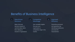 Benefits of Business Intelligence
1 Data-Driven
Decisions
Make informed
decisions based on
real-time data rather
than relying on
intuition or guesswork.
2 Competitive
Advantage
Gain valuable insights
that give your
organization a
competitive edge in the
market.
3 Improved
Efficiency
Streamline processes
and operations by
identifying bottlenecks
and areas for
improvement.
 