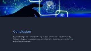 Conclusion
Business Intelligence is a critical tool for organizations to thrive in the data-driven era. By
harnessing the power of data, businesses can make smarter decisions, drive innovation, and
achieve long-term success.
 