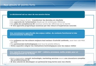 Nos atouts et points forts


     Le décisionnel est au cœur de nos savoirs-faires


    • Une mission depuis 20 ans : transformer les données en résultats
    • Une approche de l’urbanisation étayée par de nombreuses références
    • Des pôles de compétences BI reconnus comme des références sur le marché
    •  Une approche pragmatique soutenue par des retours d’expériences concrets



     Une connaissance approfondie des enjeux métier, du contexte fonctionnel et des
     environnements techniques


    • Une présence sur les acteurs majeurs tout secteur d’activité confondu, aussi bien coté MOA
      que MOE
    • Des partenariats technologiques avec tous les grands éditeurs,
    • Une capacité à aligner les réalisations technologiques avec les enjeux métier



     Une capacité d’accompagnement 360° : métiers, processus, outils, projet, pour un
     accompagnement sur la durée


    • Notre organisation conseil, technologie, marketing services assure une couverture complète
      des problématiques BI
    •  Une volonté de développer un partenariat long terme avec nos clients
                  www.softcomputing.com   Reproduction interdite sans l’accord écrit de Soft Computing   15/04/2013   3
 