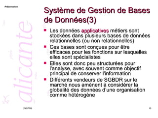 Système de Gestion de Bases de Données(3) Les données  applicatives  métiers sont stockées dans plusieurs bases de données relationnelles (ou non relationnelles) Ces bases sont conçues pour être efficaces pour les fonctions sur lesquelles elles sont spécialistes Elles sont donc peu structurées pour l'analyse, avec souvent comme objectif principal de conserver l'information  Différents vendeurs de SGBDR sur le marché nous amènent à considérer la globalité des données d’une organisation comme hétérogène 26/05/09 