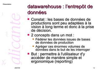 datawarehouse : l’entrepôt de données Constat : les bases de données de productions sont peu adaptées à la vision à long terme et donc à la prise de décision.  2 concepts dans un mot : Fédérer les données issues de bases de données de production Agréger ces énormes volumes de données dans le but de les interroger But : permettre à l'utilisateur d'y accéder de manière simple et ergonomique (reporting) 26/05/09 