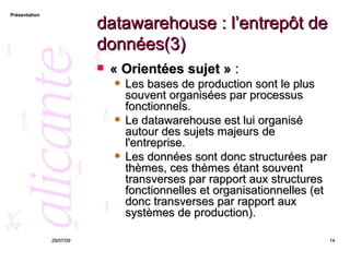 datawarehouse : l’entrepôt de données(3) « Orientées sujet »  :  Les bases de production sont le plus souvent organisées par processus fonctionnels.  Le datawarehouse est lui organisé autour des sujets majeurs de l'entreprise.  Les données sont donc structurées par thèmes, ces thèmes étant souvent transverses par rapport aux structures fonctionnelles et organisationnelles (et donc transverses par rapport aux systèmes de production). 26/05/09 