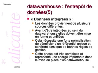 datawarehouse : l’entrepôt de données(5) « Données intégrées »  :  Les données proviennent de plusieurs sources différentes. Avant d'être intégrées au sein du datawarehouse elles doivent être mise en forme et unifiées  Cela nécessite une forte normalisation, de bénéficier d'un référentiel unique et cohérent ainsi que de bonnes règles de gestion Cette phase est très complexe et représente une charge importante dans la mise en place d'un datawarehouse 26/05/09 