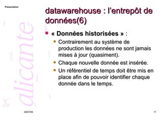 datawarehouse : l’entrepôt de données(6) « Données historisées »  :  Contrairement au système de production les données ne sont jamais mises à jour (quasiment).  Chaque nouvelle donnée est insérée.  Un référentiel de temps doit être mis en place afin de pouvoir identifier chaque donnée dans le temps. 26/05/09 