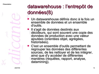 datawarehouse : l’entrepôt de données(8) Un datawarehouse définis donc à la fois un ensemble de données et un ensemble d'outils.  Il s'agit de données destinés aux décideurs, qui sont souvent une copie des données de production avec une valeur ajoutées (orientées objet, agrégées, historisées).  C'est un ensemble d'outils permettant de regrouper les données des différentes sources, de les nettoyer et de les intégrer, ainsi que d'y accéder de différentes manières (requêtes, rapport, analyse, datamining). 26/05/09 