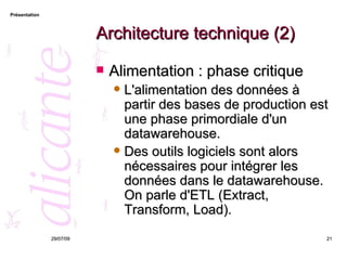 Architecture technique (2) Alimentation : phase critique L'alimentation des données à partir des bases de production est une phase primordiale d'un datawarehouse.  Des outils logiciels sont alors nécessaires pour intégrer les données dans le datawarehouse. On parle d'ETL (Extract, Transform, Load).  26/05/09 
