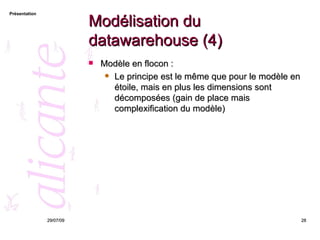 Modélisation du datawarehouse (4) Modèle en flocon : Le principe est le même que pour le modèle en étoile, mais en plus les dimensions sont décomposées (gain de place mais complexification du modèle) 26/05/09 
