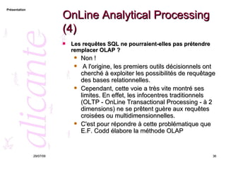OnLine Analytical Processing (4) Les requêtes SQL ne pourraient-elles pas prétendre remplacer OLAP ?  Non ! A l'origine, les premiers outils décisionnels ont cherché à exploiter les possibilités de requêtage des bases relationnelles.  Cependant, cette voie a très vite montré ses limites. En effet, les infocentres traditionnels (OLTP - OnLine Transactional Processing - à 2 dimensions) ne se prêtent guère aux requêtes croisées ou multidimensionnelles.  C'est pour répondre à cette problématique que E.F. Codd élabore la méthode OLAP  26/05/09 