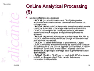 OnLine Analytical Processing (6) Mode de stockage des agrégats - MOLAP  (pour Multidimensional OLAP) désigne les applicatifs multidimensionnels découlant directement du concept initial. - ROLAP  (Relational OLAP) renvoie à une base relationnelle classique structurée pour réagir à la manière d'une base OLAP. Critiquée pour sa faible performance, elle serait néanmoins mieux adaptée à de grandes quantités de données. - HOLAP  (Hybride OLAP) repose sur des bases ROLAP, et MOLAP, cette dernière prenant en charge les contenus les plus souvent recherchés. -  OOLAP  : C'est la technologie la plus récente, Object OLAP. Le modèle multidimensionnel se traduit ainsi :chaque fait correspond à une classe, appelée classe de fait. Chaque dimension correspond à une classe, appelée classe de dimension. Le principal avantage est d'augmenter le niveau d'abstraction.  -  DOLAP  (Desktop OLAP) est un module OLAP directement installé sur le poste client. Très rapide, il demeure cependant limité en taille. 26/05/09 