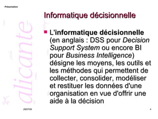 Informatique décisionnelle L' informatique décisionnelle  (en anglais : DSS pour  Decision Support System  ou encore BI pour  Business Intelligence ) désigne les moyens, les outils et les méthodes qui permettent de collecter, consolider, modéliser et restituer les données d'une organisation en vue d'offrir une aide à la décision 26/05/09 