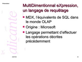 MultiDimentionnal eXpression, un langage de requêtage MDX, l’équivalents de SQL dans le monde OLAP Origine : Microsoft Langage permettant d’effectuer les opérations décrites précédemment 26/05/09 