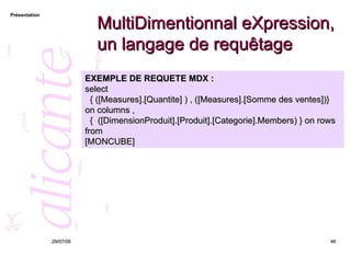 MultiDimentionnal eXpression, un langage de requêtage 26/05/09 EXEMPLE DE REQUETE MDX : select  { ([Measures].[Quantite] ) , ([Measures].[Somme des ventes])} on columns , {  ([DimensionProduit].[Produit].[Categorie].Members) } on rows from [MONCUBE] 