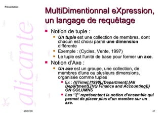 MultiDimentionnal eXpression, un langage de requêtage Notion de tuple : Un tuple  est une collection de membres, dont chacun est choisi parmi  une dimension  différente Exemple : (Cycles, Vente, 1997) Le tuple est l'unité de base pour former  un axe . Notion d’Axe : Un axe  est un groupe, une collection, de membres d'une ou plusieurs dimensions, organisée comme tuples  Ex :  {([Time].[1998],[Department].[All Department].[HQ Finance and Accounting])} ON COLUMNS Les ‘’{‘’ représentent la notion d’ensemble qui permet de placer plus d’un membre sur un axe. 26/05/09 